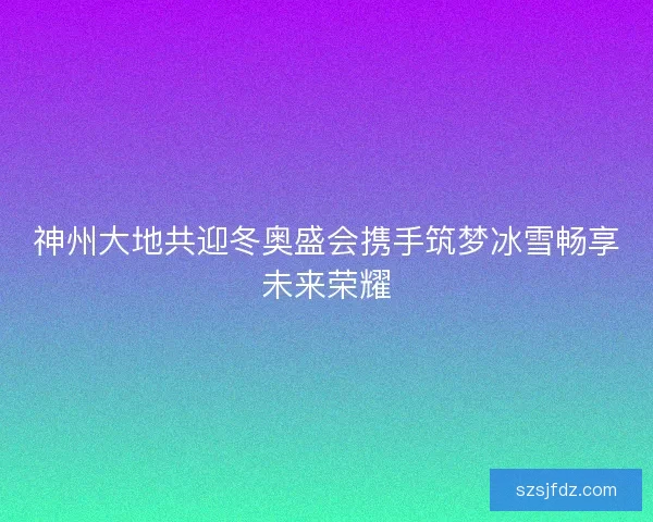 神州大地共迎冬奥盛会携手筑梦冰雪畅享未来荣耀