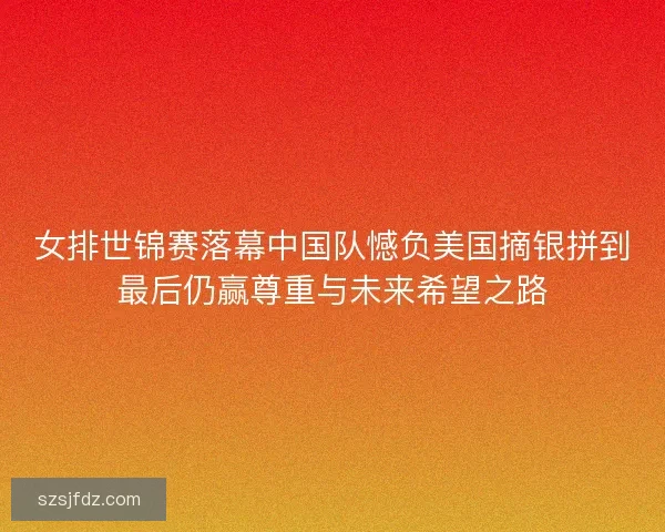 女排世锦赛落幕中国队憾负美国摘银拼到最后仍赢尊重与未来希望之路