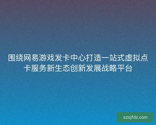 围绕网易游戏发卡中心打造一站式虚拟点卡服务新生态创新发展战略平台